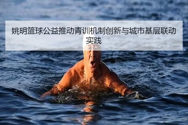 姚明篮球公益推动青训机制创新与城市基层联动实践